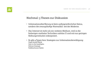 Deer In THe He ADlIgHT s   28




nochmal: 3 Thesen zur Diskussion

• Informationsüberflutung ist kein außergewöhnlicher status,
  sondern der zwangsläufige normalfall seit der Moderne.

• Das Internet ist mehr als ein weiteres Medium, weil es die
  bisherigen medialen Techniken nahtlos (?) und mit nur geringen
  reibungsverlusten inkorporiert.

• es gibt 4 Typen bzw. strategien zur Informationsbewältigung:
  Vogel-strauß-Taktik
  Deer in the headlights
  Hühner-strategie
  Trüffelschwein-Taktik
 