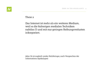 Deer In THe He ADlIgHT s   9




These 2

Das Internet ist mehr als ein weiteres Medium,
weil es die bisherigen medialen Techniken
nahtlos (?) und mit nur geringen reibungsverlusten
inkorporiert.




(aber: es ist zugleich weder Heilsbringer, noch Versprechen der
Informations-Apokalypse)
 