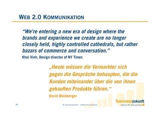 WEB 2.0 KOMMUNIKATION

      “We're entering a new era of design where the
      brands and experience we create are no longer
      closely held, highly controlled cathedrals, but rather
      bazars of commerce and conversation.”
      Khoi Vinh, Design director of NY Times

                      „Heute müssen die Vermarkter sich
                      gegen die Gespräche behaupten, die die
                      Kunden miteinander über die von ihnen
                      gekauften Produkte führen.“
                      David Weinberger

10                             © Tourismuszukunft – Institut für eTourismus
 
