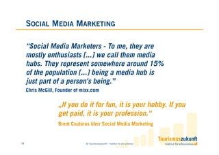 SOCIAL MEDIA MARKETING

     “Social Media Marketers - To me, they are
     mostly enthusiasts [...] we call them media
     hubs. They represent somewhere around 15%
     of the population [...] being a media hub is
     just part of a person's being.”
     Chris McGill, Founder of mixx.com

                   „If you do it for fun, it is your hobby. If you
                   get paid, it is your profession.“
                   Brent Csutoras über Social Media Marketing


11                              © Tourismuszukunft – Institut für eTourismus
 