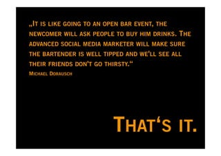 „IT IS LIKE GOING TO AN OPEN BAR EVENT, THE
NEWCOMER WILL ASK PEOPLE TO BUY HIM DRINKS.   THE
ADVANCED SOCIAL MEDIA MARKETER WILL MAKE SURE
THE BARTENDER IS WELL TIPPED AND WE'LL SEE ALL
THEIR FRIENDS DON'T GO THIRSTY.“
MICHAEL DORAUSCH




                          THAT‘S IT.
 