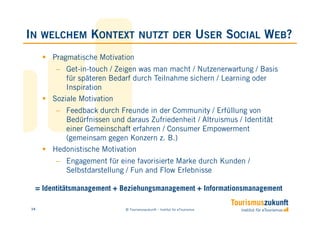 IN   WELCHEM     KONTEXT           NUTZT DER                              USER SOCIAL WEB?
      Pragmatische Motivation
       − Get-in-touch / Zeigen was man macht / Nutzenerwartung / Basis
          für späteren Bedarf durch Teilnahme sichern / Learning oder
          Inspiration
      Soziale Motivation
       − Feedback durch Freunde in der Community / Erfüllung von
         Bedürfnissen und daraus Zufriedenheit / Altruismus / Identität
         einer Gemeinschaft erfahren / Consumer Empowerment
         (gemeinsam gegen Konzern z. B.)
      Hedonistische Motivation
       − Engagement für eine favorisierte Marke durch Kunden /
         Selbstdarstellung / Fun and Flow Erlebnisse

 = Identitätsmanagement + Beziehungsmanagement + Informationsmanagement

14                         © Tourismuszukunft – Institut für eTourismus
 