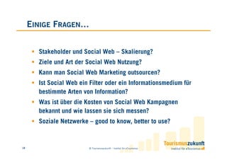 EINIGE FRAGEN…


       Stakeholder und Social Web – Skalierung?
       Ziele und Art der Social Web Nutzung?
       Kann man Social Web Marketing outsourcen?
       Ist Social Web ein Filter oder ein Informationsmedium für
       bestimmte Arten von Information?
       Was ist über die Kosten von Social Web Kampagnen
       bekannt und wie lassen sie sich messen?
       Soziale Netzwerke – good to know, better to use?


18                       © Tourismuszukunft – Institut für eTourismus
 