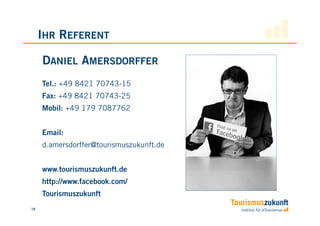 IHR REFERENT

     DANIEL AMERSDORFFER
     Tel.: +49 8421 70743-15
     Fax: +49 8421 70743-25
     Mobil: +49 179 7087762


     Email:
     d.amersdorffer@tourismuszukunft.de


     www.tourismuszukunft.de
     http://www.facebook.com/
     Tourismuszukunft
19
 