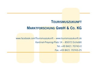 TOURISMUSZUKUNFT
         MARKTFORSCHUNG GMBH & CO. KG

www.facebook.com/Tourismuszukunft – www.tourismuszukunft.de
                 Kardinal-Preysing-Platz 14 – 85072 Eichstätt
                                     Tel: +49 8421 70743-0
                                   Fax: +49 8421 70743-25
 