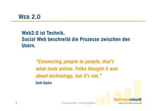 WEB 2.0

     Web2.0 ist Technik.
     Social Web beschreibt die Prozesse zwischen den
     Usern.


          “Connecting people to people, that's
          what lasts online. Folks thought it was
          about technology, but it's not.”
          Seth Godin




8                      © Tourismuszukunft – Institut für eTourismus
 