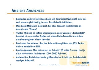 AMBIENT AWARENESS

      Kontakt zu anderen Individuen kann seit dem Social Web nicht mehr nur
      real sondern gleichzeitig in einer Parallelwelt stattfinden.
      Man kennt Menschen nicht real, hat aber dennoch ein Interesse an
      deren Leben. Warum?
      Twitter, RSS und co liefern Informationen, auch wenn der „Erstkontakt“
      beendet ist – ein reales Treffen mit einem Nicht-Freund ist nach dem
      Auseinandergehen wieder beendet.
      Das Leben der anderen. Aus den Informationssplittern von RSS, Twitter
      und co. entsteht ein Bild.
      Dunbar-Nummer: Man hat normal im Schnitt 120 echte Freunde. Und je
      nach Involvement ins Internet 1000, 2000 Follower.
      Aufwand ins Sozialleben heute größer oder im Schnitt pro Sozialkontakt
      weniger Aufwand?
9                            © Tourismuszukunft – Institut für eTourismus
 