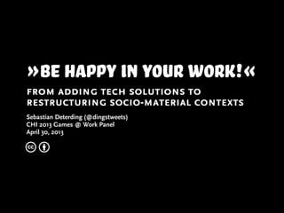 »Be happy in your work!«
from adding tech solutions to
restructuring socio-material contexts
Sebastian Deterding (@dingstweets)
CHI 2013 Games @ Work Panel
April 30, 2013
c b
 