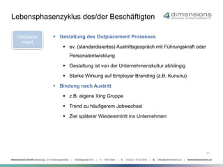 21 
Lebensphasenzyklus des/der Beschäftigten 
Outplace-ment 
 Gestaltung des Outplacement Prozesses 
 ev. (standardisiertes) Austrittsgespräch mit Führungskraft oder 
Personalentwicklung 
 Gestaltung ist von der Unternehmenskultur abhängig 
 Starke Wirkung auf Employer Branding (z.B. Kununu) 
 Bindung nach Austritt 
 z.B. eigene Xing Gruppe 
 Trend zu häufigerem Jobwechsel 
 Ziel späterer Wiedereintritt ins Unternehmen 
 