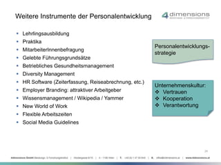Weitere Instrumente der Personalentwicklung 
 Lehrlingsausbildung 
 Praktika 
 MitarbeiterInnenbefragung 
 Gelebte Führungsgrundsätze 
 Betriebliches Gesundheitsmanagement 
 Diversity Management 
 HR Software (Zeiterfassung, Reiseabrechnung, etc.) 
 Employer Branding: attraktiver Arbeitgeber 
 Wissensmanagement / Wikipedia / Yammer 
 New World of Work 
 Flexible Arbeitszeiten 
 Social Media Guidelines 
Personalentwicklungs-strategie 
Unternehmenskultur: 
 Vertrauen 
 Kooperation 
 Verantwortung 
24 
 