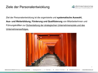 Ziele der Personalentwicklung 
Ziel der Personalentwicklung ist die organisierte und systematische Auswahl, 
Aus- und Weiterbildung, Förderung und Qualifizierung von MitarbeiterInnen und 
Führungskräften zur Sicherstellung der strategischen Unternehmensziele und des 
Unternehmenserfolges. 
4 
 
