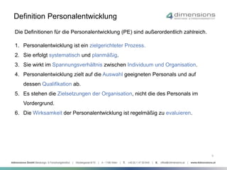 Definition Personalentwicklung 
Die Definitionen für die Personalentwicklung (PE) sind außerordentlich zahlreich. 
1. Personalentwicklung ist ein zielgerichteter Prozess. 
2. Sie erfolgt systematisch und planmäßig. 
3. Sie wirkt im Spannungsverhältnis zwischen Individuum und Organisation. 
4. Personalentwicklung zielt auf die Auswahl geeigneten Personals und auf 
dessen Qualifikation ab. 
5. Es stehen die Zielsetzungen der Organisation, nicht die des Personals im 
Vordergrund. 
6. Die Wirksamkeit der Personalentwicklung ist regelmäßig zu evaluieren. 
9 
 
