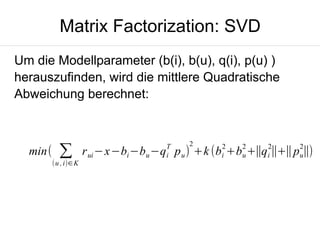Matrix Factorization: SVD
Um die Modellparameter (b(i), b(u), q(i), p(u) )
herauszufinden, wird die mittlere Quadratische
Abweichung berechnet:

min(

∑

(u , i)∈K

T
i

2

2

2

2

2

r ui −x−bi −bu −q p u ) +k (bi +bu +∥qi ∥+∥pu∥)

 