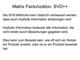 Matrix Factorization: SVD++
Die SVD-Methode kann dadurch verbessert werden,
dass auch implizite Information einbezogen wird
Implizite Information bedeutet alle Information, die
nicht direkt durch Bewertungen gegeben wird.
Dies kann zum Beispiel sein, wie oft sich ein Nutzer
ein Produkt ansieht, oder ob er ein Produkt bewertet
hat.

 