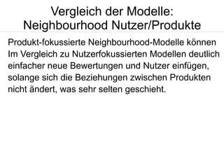 Vergleich der Modelle:
Neighbourhood Nutzer/Produkte
Produkt-fokussierte Neighbourhood-Modelle können
Im Vergleich zu Nutzerfokussierten Modellen deutlich
einfacher neue Bewertungen und Nutzer einfügen,
solange sich die Beziehungen zwischen Produkten
nicht ändert, was sehr selten geschieht.

 