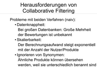 Herausforderungen von
Collaborative Filtering
Probleme mit beiden Verfahren (naiv):
● Datenknappheit:
Bei großen Datenbanken: Große Mehrheit
der Bewertungen ist unbekannt
● Skalierbarkeit:
Der Berechnungsaufwand steigt exponentiell
mit der Anzahl der Nutzer/Produkte
● Ignorieren von Synonymen:
Ähnliche Produkte können übersehen
werden, weil sie unterschiedlich benannt sind

 