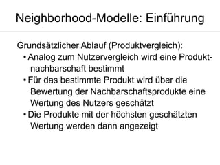 Neighborhood-Modelle: Einführung
Grundsätzlicher Ablauf (Produktvergleich):
● Analog zum Nutzervergleich wird eine Produktnachbarschaft bestimmt
● Für das bestimmte Produkt wird über die
Bewertung der Nachbarschaftsprodukte eine
Wertung des Nutzers geschätzt
● Die Produkte mit der höchsten geschätzten
Wertung werden dann angezeigt

 
