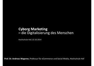 Cyborg Marketing 
– die Digitalisierung des Menschen 
Hochschule Hof, 22.10.2014 
Prof. Dr. Andreas Wagener, Professur für eCommerce und Social Media, Hochschule Hof 
 