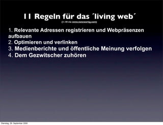 11 Regeln für das ´living web´
                                 (1-10 via www.netzwertig.com)



       1. Relevante Adressen registrieren und Webpräsenzen
       aufbauen
       2. Optimieren und verlinken
       3. Medienberichte und öffentliche Meinung verfolgen
       4. Dem Gezwitscher zuhören




Dienstag, 29. September 2009
 