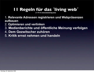 11 Regeln für das ´living web´
                                 (1-10 via www.netzwertig.com)



       1. Relevante Adressen registrieren und Webpräsenzen
       aufbauen
       2. Optimieren und verlinken
       3. Medienberichte und öffentliche Meinung verfolgen
       4. Dem Gezwitscher zuhören
       5. Kritik ernst nehmen und handeln




Dienstag, 29. September 2009
 