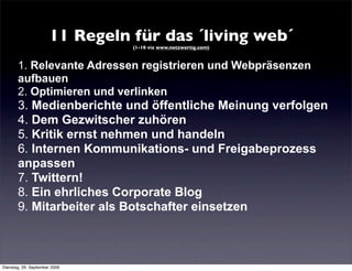 11 Regeln für das ´living web´
                                 (1-10 via www.netzwertig.com)



       1. Relevante Adressen registrieren und Webpräsenzen
       aufbauen
       2. Optimieren und verlinken
       3. Medienberichte und öffentliche Meinung verfolgen
       4. Dem Gezwitscher zuhören
       5. Kritik ernst nehmen und handeln
       6. Internen Kommunikations- und Freigabeprozess
       anpassen
       7. Twittern!
       8. Ein ehrliches Corporate Blog
       9. Mitarbeiter als Botschafter einsetzen



Dienstag, 29. September 2009
 