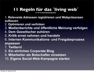 11 Regeln für das ´living web´
                                 (1-10 via www.netzwertig.com)



       1. Relevante Adressen registrieren und Webpräsenzen
       aufbauen
       2. Optimieren und verlinken
       3. Medienberichte und öffentliche Meinung verfolgen
       4. Dem Gezwitscher zuhören
       5. Kritik ernst nehmen und handeln
       6. Internen Kommunikations- und Freigabeprozess
       anpassen
       7. Twittern!
       8. Ein ehrliches Corporate Blog
       9. Mitarbeiter als Botschafter einsetzen
       10. Eigene Social-Web-Kampagne starten


Dienstag, 29. September 2009
 