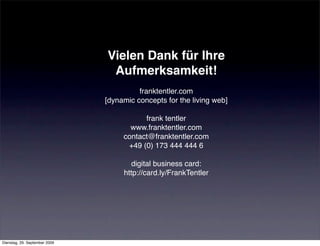Vielen Dank für Ihre
                                Aufmerksamkeit!
                                         franktentler.com
                               [dynamic concepts for the living web]

                                          frank tentler
                                      www.franktentler.com
                                    contact@franktentler.com
                                     +49 (0) 173 444 444 6

                                      digital business card:
                                    http://card.ly/FrankTentler




Dienstag, 29. September 2009
 