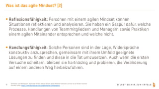 S E L B S T S I C H E R Z U M E R F O L G
Was ist das agile Mindset? (2)
12
§ Reﬂexionsfähigkeit: Personen mit einem agilen Mindset können
Situationen reﬂektieren und analysieren. Sie haben ein Gespür dafür, welche
Prozesse, Handlungen von Teammitgliedern und Managern sowie Praktiken
einem agilen Miteinander entsprechen und welche nicht.
§ Handlungsfähigkeit: Solche Personen sind in der Lage, Widersprüche
konstruktiv anzusprechen, gemeinsam mit ihrem Umfeld geeignete
Lösungen zu ﬁnden und diese in die Tat umzusetzen. Auch wenn die ersten
Versuche scheitern, bleiben sie hartnäckig und probieren, die Veränderung
auf einem anderen Weg herbeizuführen.
Deﬁnition aus Whitepaper: Sein statt Schein: Woran Sie ein Agiles Mindset erkennen und wie sie es fördern können
Abrufbar unter: https://www.borisgloger.com/publikationen/whitepapers/
 