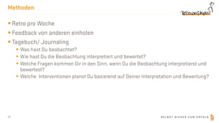 S E L B S T S I C H E R Z U M E R F O L G
Methoden
§ Retro pro Woche
§ Feedback von anderen einholen
§ Tagebuch/ Journaling
§ Was hast Du beobachtet?
§ Wie hast Du die Beobachtung interpretiert und bewertet?
§ Welche Fragen kommen Dir in den Sinn, wenn Du die Beobachtung interpretierst und
bewertest?
§ Welche Interventionen planst Du basierend auf Deiner Interpretation und Bewertung?
20
 