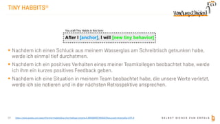 S E L B S T S I C H E R Z U M E R F O L G
TINY HABBITS®
§ Nachdem ich einen Schluck aus meinem Wasserglas am Schreibtisch getrunken habe,
werde ich einmal tief durchatmen.
§ Nachdem ich ein positives Verhalten eines meiner Teamkollegen beobachtet habe, werde
ich ihm ein kurzes positives Feedback geben.
§ Nachdem ich eine Situation in meinem Team beobachtet habe, die unsere Werte verletzt,
werde ich sie notieren und in der nächsten Retrospektive ansprechen.
22 https://www.google.com/search?q=tiny+habbits&oq=tiny+ha&aqs=chrome.0.69i59j69i57.1645j0j7&sourceid=chrome&ie=UTF-8
 