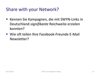 Share with your Network?
 Kennen Sie Kampagnen, die mit SWYN-Links in
  Deutschland signifikante Reichweite erzielen
  konnten?
 Wie oft teilen Ihre Facebook-Freunde E-Mail
  Newsletter?




06.10.2010           DDV Council Digitaler Dialog   10
 