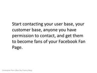 Start contacting your user base, your
             customer base, anyone you have
             permission to contact, and get them
             to become fans of your Facebook Fan
             Page.



Christopher Penn (Blue Sky Factory Blog)
 