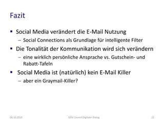 Fazit
 Social Media verändert die E-Mail Nutzung
       Social Connections als Grundlage für intelligente Filter
 Die Tonalität der Kommunikation wird sich verändern
       eine wirklich persönliche Ansprache vs. Gutschein- und
        Rabatt-Tafeln
 Social Media ist (natürlich) kein E-Mail Killer
       aber ein Graymail-Killer?




06.10.2010                   DDV Council Digitaler Dialog          22
 