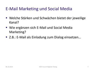 E-Mail Marketing und Social Media
 Welche Stärken und Schwächen bietet der jeweilige
  Kanal?
 Wie ergänzen sich E-Mail und Social Media
  Marketing?
 Z.B.: E-Mail als Einladung zum Dialog einsetzen…




06.10.2010           DDV Council Digitaler Dialog     7
 