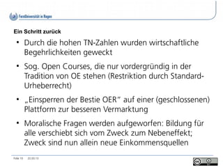 Ein Schritt zurück
  ●
           Durch die hohen TN-Zahlen wurden wirtschaftliche
           Begehrlichkeiten geweckt
  ●
           Sog. Open Courses, die nur vordergründig in der
           Tradition von OE stehen (Restriktion durch Standard-
           Urheberrecht)
  ●
           „Einsperren der Bestie OER“ auf einer (geschlossenen)
           Plattform zur besseren Vermarktung
  ●
           Moralische Fragen werden aufgeworfen: Bildung für
           alle verschiebt sich vom Zweck zum Nebeneffekt;
           Zweck sind nun allein neue Einkommensquellen
Folie 10    22.03.13
 