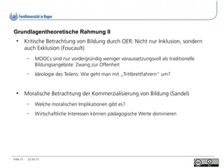 Grundlagentheoretische Rahmung II
  ●
           Kritische Betrachtung von Bildung durch OER: Nicht nur Inklusion, sondern
           auch Exklusion (Foucault)
            –    MOOCs sind nur vordergründig weniger voraussetzungsvoll als traditionelle
                 Bildungsangebote: Zwang zur Offenheit
            –    Ideologie des Teilens: Wie geht man mit „Trittbrettfahrern“ um?


  ●
           Moralische Betrachtung der Kommerzialisierung von Bildung (Sandel)
            –    Welche moralischen Implikationen gibt es?
            –    Wirtschaftliche Interessen können pädagogische Werte dominieren




Folie 15    22.03.13
 