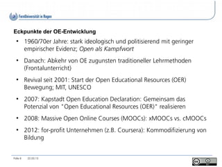 Eckpunkte der OE-Entwicklung
  ●
          1960/70er Jahre: stark ideologisch und politisierend mit geringer
          empirischer Evidenz; Open als Kampfwort
  ●
          Danach: Abkehr von OE zugunsten traditioneller Lehrmethoden
          (Frontalunterricht)
  ●
          Revival seit 2001: Start der Open Educational Resources (OER)
          Bewegung; MIT, UNESCO
  ●
          2007: Kapstadt Open Education Declaration: Gemeinsam das
          Potenzial von "Open Educational Resources (OER)" realisieren
  ●
          2008: Massive Open Online Courses (MOOCs): xMOOCs vs. cMOOCs
  ●
          2012: for-profit Unternehmen (z.B. Coursera): Kommodifizierung von
          Bildung


Folie 6    22.03.13
 