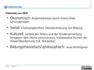 Potentiale von OER
  ●
          Ökonomisch: Kostenreduktion durch (lizenz-)freie
          Lehrmaterialien
  ●
          Sozial: Chancengleichheit, Demokratisierung von Bildung
  ●
          Kulturell: Leitbild des Teilens und der Wiederverwertung
          (entgegen dem Homo oeconomicus); Kollaborative Formen der
          Wissensbearbeitung (z.B. Wikipedia)
  ●
          Bildungstheoretisch/-philosophisch: neue Denkfiguren




Folie 8    22.03.13
 