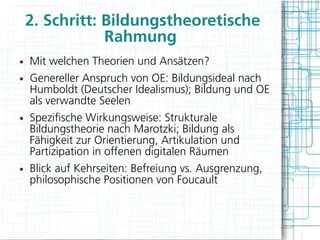 2. Schritt: Bildungstheoretische
                Rahmung
●   Mit welchen Theorien und Ansätzen?
●   Genereller Anspruch von OE: Bildungsideal nach
    Humboldt (Deutscher Idealismus); Bildung und OE
    als verwandte Seelen
●   Spezifsche Wirkungsweise: Strukturale
    Bildungstheorie nach Marotzki; Bildung als
    Fähigkeit zur Orientierung, Artikulation und
    Partizipation in offenen digitalen Räumen
●   Blick auf Kehrseiten: Befreiung vs. Ausgrenzung,
    philosophische Positionen von Foucault
 