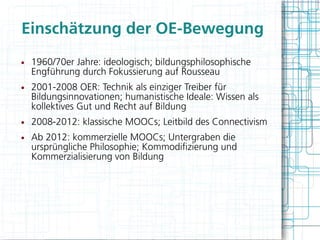 Einschätzung der OE-Bewegung
●   1960/70er Jahre: ideologisch; bildungsphilosophische
    Engführung durch Fokussierung auf Rousseau
●   2001-2008 OER: Technik als einziger Treiber für
    Bildungsinnovationen; humanistische Ideale: Wissen als
    kollektives Gut und Recht auf Bildung
●   2008-2012: klassische MOOCs; Leitbild des Connectivism
●   Ab 2012: kommerzielle MOOCs; Untergraben die
    ursprüngliche Philosophie; Kommodifzierung und
    Kommerzialisierung von Bildung
 