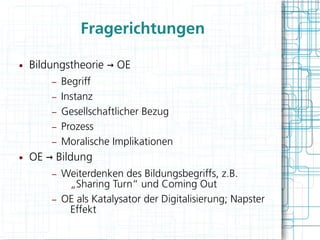 Fragerichtungen

●   Bildungstheorie → OE
        –   Begriff
        –   Instanz
        –   Gesellschaftlicher Bezug
        –   Prozess
        –   Moralische Implikationen
●   OE → Bildung
        –   Weiterdenken des Bildungsbegriffs, z.B.
             „Sharing Turn“ und Coming Out
        –   OE als Katalysator der Digitalisierung; Napster
             Effekt
 