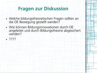 Fragen zur Diskussion
●   Welche bildungstheoretischen Fragen sollten an
    die OE Bewegung gestellt werden?
●   Wie können Bildungsinnovationen durch OE
    angeleitet und durch Bildungstheorie abgesichert
    werden?
●   ????
 