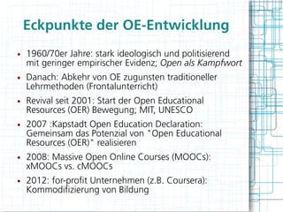 Eckpunkte der OE-Entwicklung
●   1960/70er Jahre: stark ideologisch und politisierend
    mit geringer empirischer Evidenz; Open als Kampfwort
●   Danach: Abkehr von OE zugunsten traditioneller
    Lehrmethoden (Frontalunterricht)
●   Revival seit 2001: Start der Open Educational
    Resources (OER) Bewegung; MIT, UNESCO
●   2007 :Kapstadt Open Education Declaration:
    Gemeinsam das Potenzial von "Open Educational
    Resources (OER)" realisieren
●   2008: Massive Open Online Courses (MOOCs):
    xMOOCs vs. cMOOCs
●   2012: for-proft Unternehmen (z.B. Coursera):
    Kommodifzierung von Bildung
 