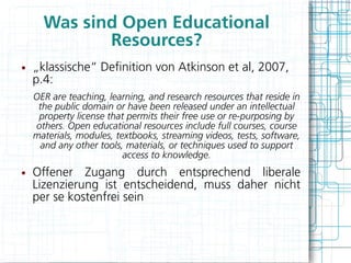 Was sind Open Educational
             Resources?
●   „klassische“ Defnition von Atkinson et al, 2007,
    p.4:
    OER are teaching, learning, and research resources that reside in
     the public domain or have been released under an intellectual
     property license that permits their free use or re-purposing by
    others. Open educational resources include full courses, course
    materials, modules, textbooks, streaming videos, tests, software,
      and any other tools, materials, or techniques used to support
                          access to knowledge.
●   Offener Zugang durch entsprechend liberale
    Lizenzierung ist entscheidend, muss daher nicht
    per se kostenfrei sein
 