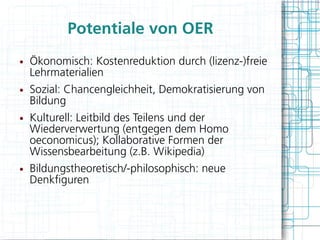 Potentiale von OER
●   Ökonomisch: Kostenreduktion durch (lizenz-)freie
    Lehrmaterialien
●   Sozial: Chancengleichheit, Demokratisierung von
    Bildung
●   Kulturell: Leitbild des Teilens und der
    Wiederverwertung (entgegen dem Homo
    oeconomicus); Kollaborative Formen der
    Wissensbearbeitung (z.B. Wikipedia)
●   Bildungstheoretisch/-philosophisch: neue
    Denkfguren
 