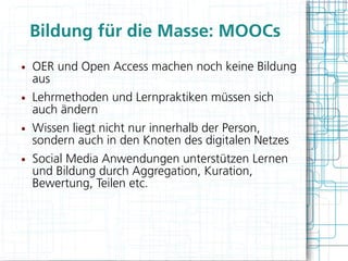 Bildung für die Masse: MOOCs
●   OER und Open Access machen noch keine Bildung
    aus
●   Lehrmethoden und Lernpraktiken müssen sich
    auch ändern
●   Wissen liegt nicht nur innerhalb der Person,
    sondern auch in den Knoten des digitalen Netzes
●   Social Media Anwendungen unterstützen Lernen
    und Bildung durch Aggregation, Kuration,
    Bewertung, Teilen etc.
 