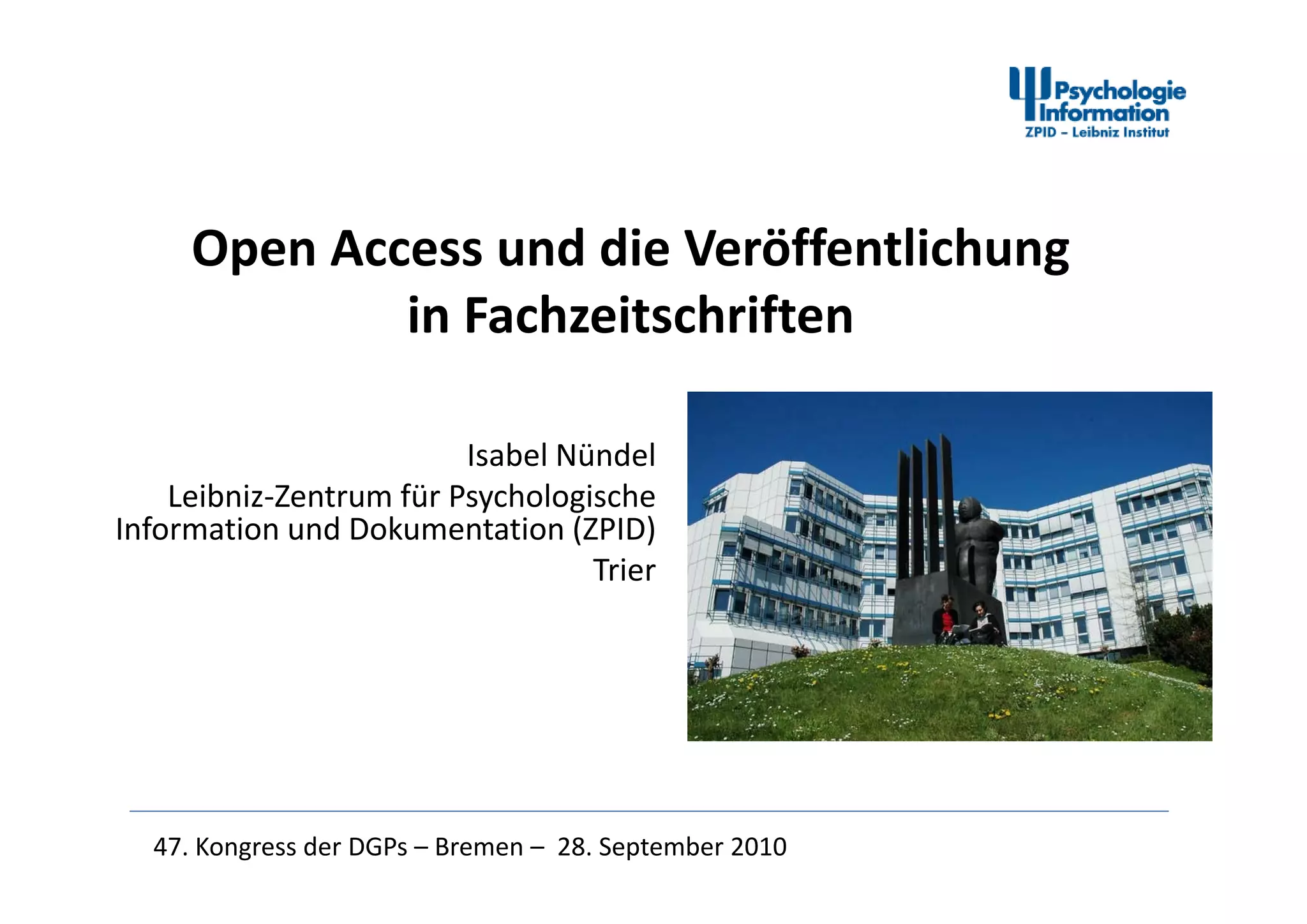 Open Access und die VeröffentlichungOpen Access und die Veröffentlichung 
in Fachzeitschriften
Isabel NündelIsabel Nündel
Leibniz‐Zentrum für Psychologische 
Information und Dokumentation (ZPID)
TrierTrier
47. Kongress der DGPs – Bremen – 28. September 2010
 