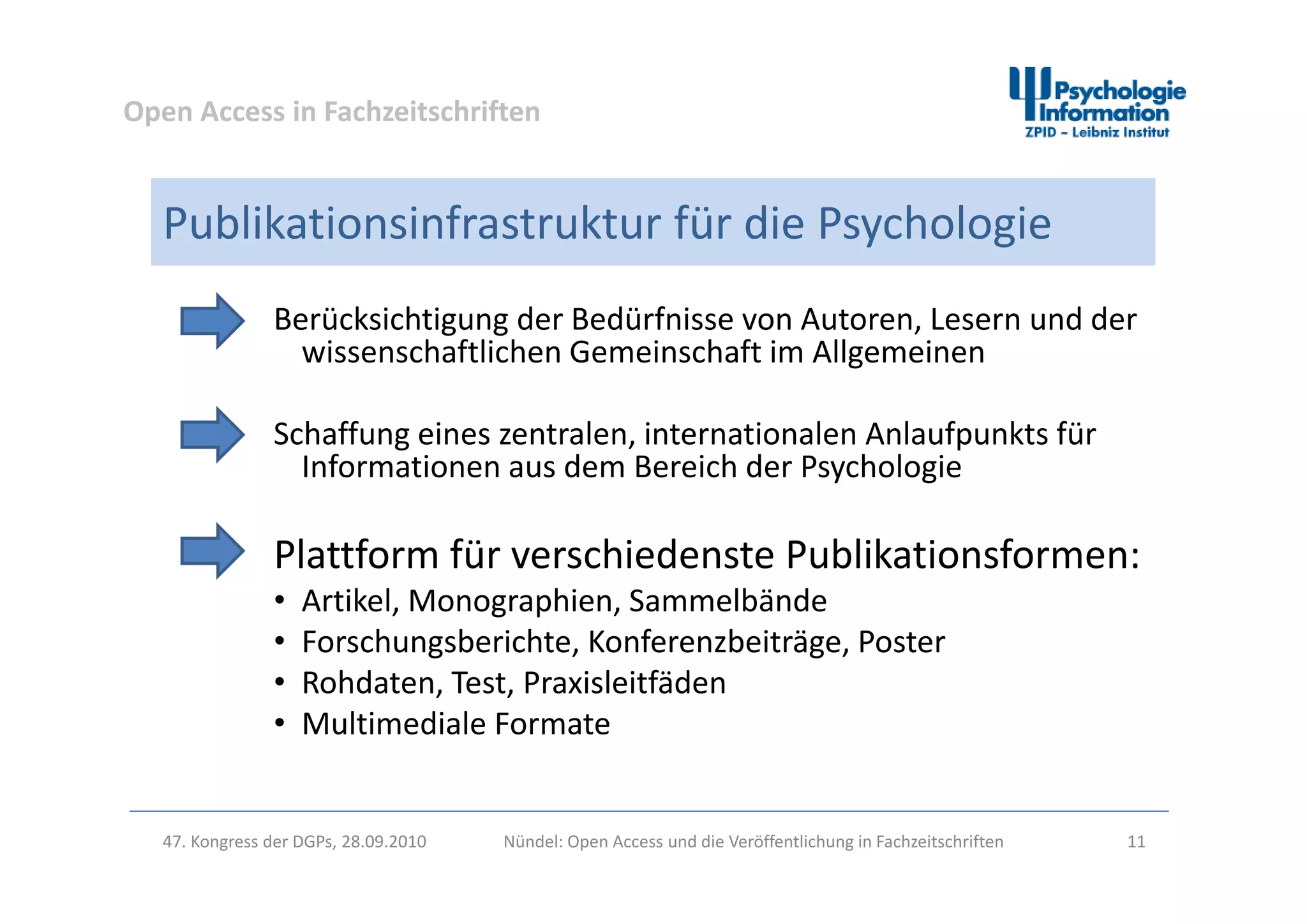 Open Access in Fachzeitschriften
Publikationsinfrastruktur für die Psychologie
Berücksichtigung der Bedürfnisse von Autoren, Lesern und der 
wissenschaftlichen Gemeinschaft im Allgemeinenwissenschaftlichen Gemeinschaft im Allgemeinen
Schaffung eines zentralen, internationalen Anlaufpunkts für 
Informationen aus dem Bereich der PsychologieInformationen aus dem Bereich der Psychologie
Plattform für verschiedenste Publikationsformen:Plattform für verschiedenste Publikationsformen:
• Artikel, Monographien, Sammelbände
• Forschungsberichte, Konferenzbeiträge, Poster
hd i l i f d• Rohdaten, Test, Praxisleitfäden
• Multimediale Formate
47. Kongress der DGPs, 28.09.2010 Nündel: Open Access und die Veröffentlichung in Fachzeitschriften 11
 