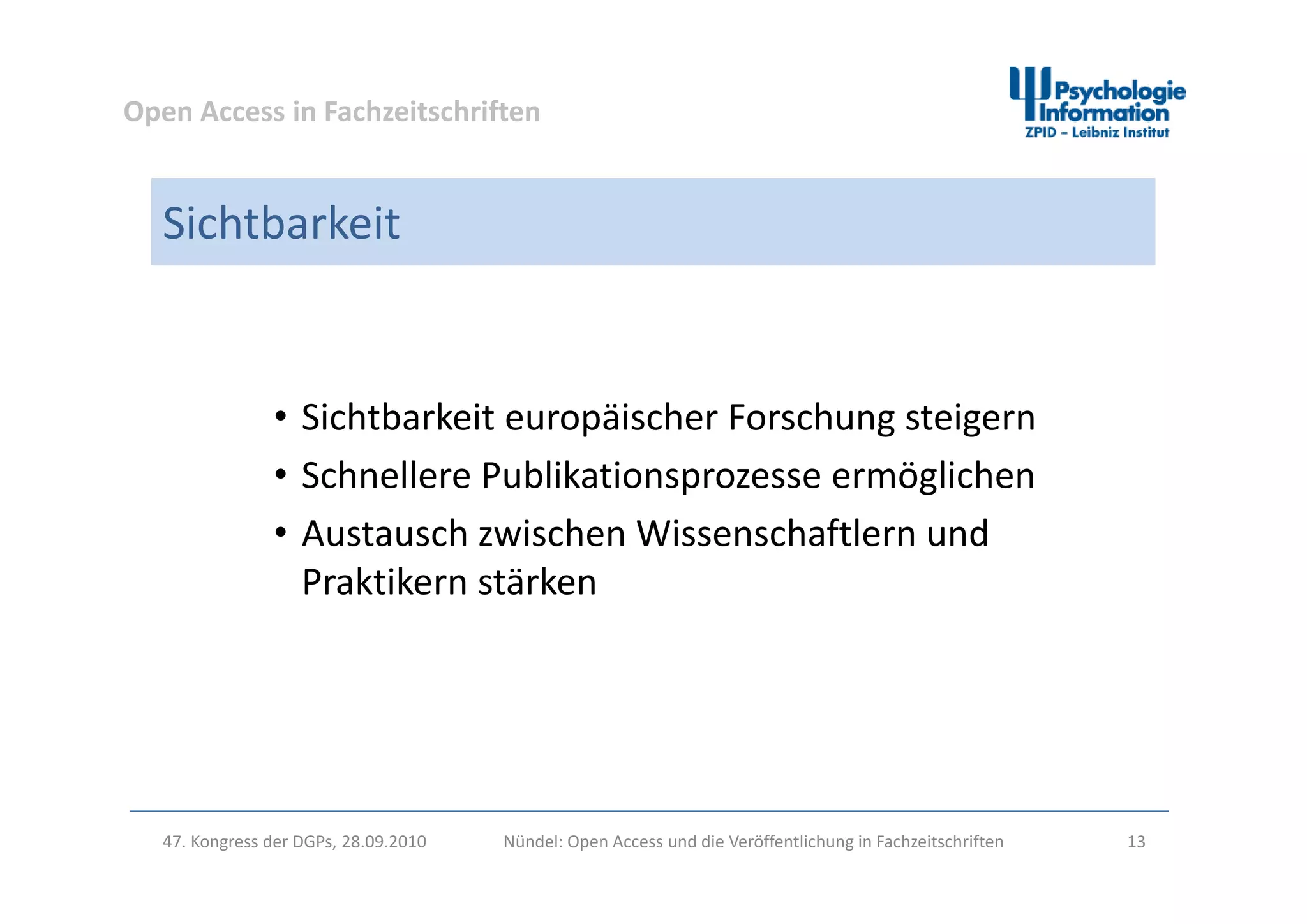 Open Access in Fachzeitschriften
Sichtbarkeit
• Sichtbarkeit europäischer Forschung steigern
h ll blik i li h• Schnellere Publikationsprozesse ermöglichen
• Austausch zwischen Wissenschaftlern und 
Praktikern stärken
47. Kongress der DGPs, 28.09.2010 Nündel: Open Access und die Veröffentlichung in Fachzeitschriften 13
 