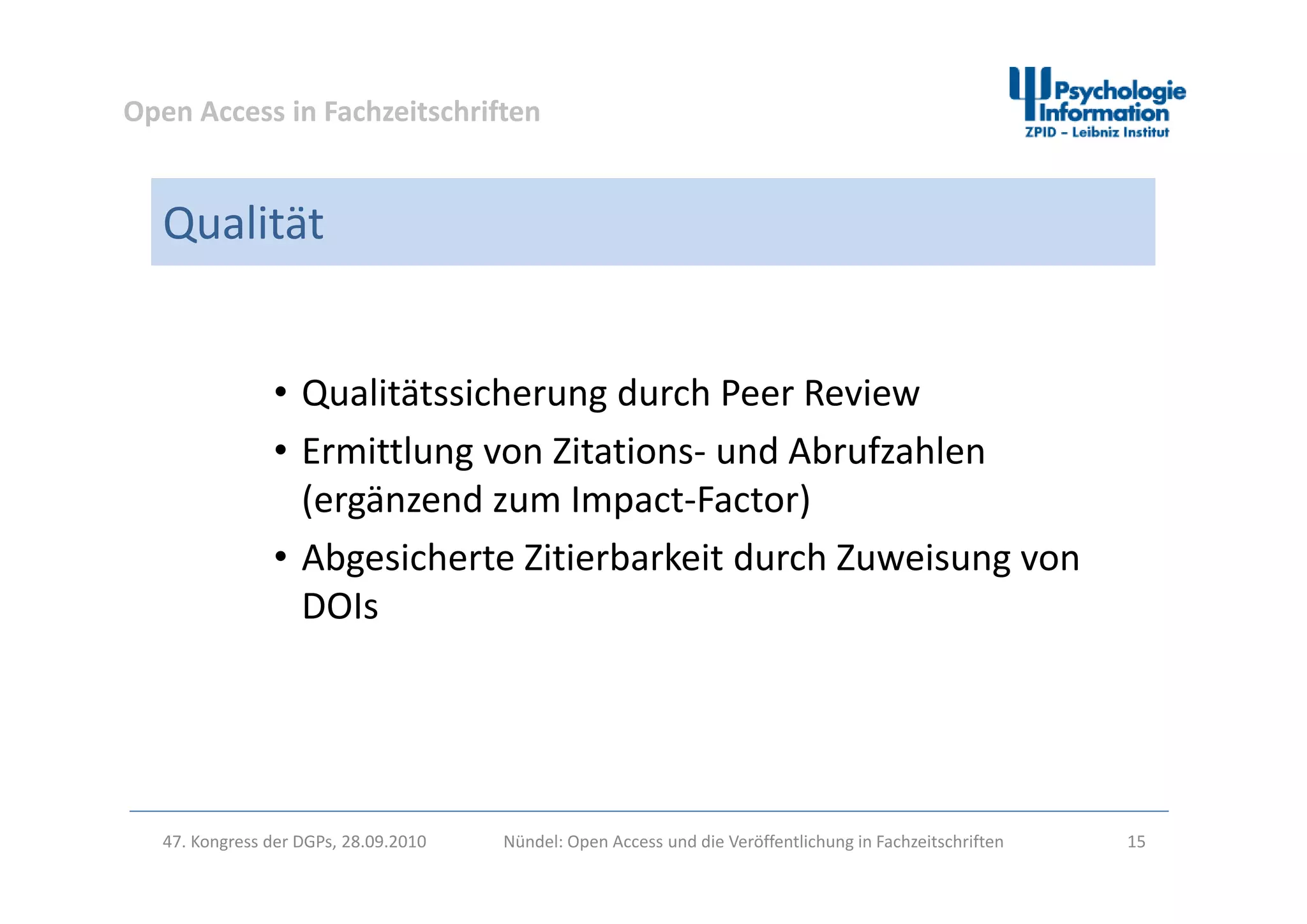 Open Access in Fachzeitschriften
Qualität
• Qualitätssicherung durch Peer Review
• Ermittlung von Zitations‐ und AbrufzahlenErmittlung von Zitations und Abrufzahlen 
(ergänzend zum Impact‐Factor)
• Abgesicherte Zitierbarkeit durch Zuweisung vonAbgesicherte Zitierbarkeit durch Zuweisung von 
DOIs
47. Kongress der DGPs, 28.09.2010 Nündel: Open Access und die Veröffentlichung in Fachzeitschriften 15
 